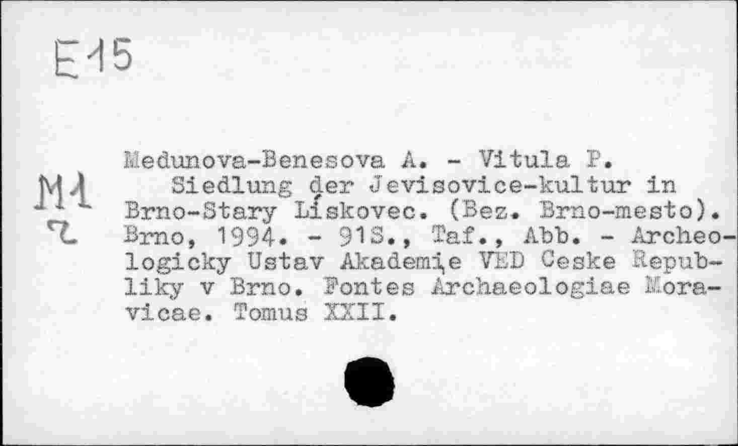 ﻿Е-15
Ml
Medunova-Benesova A. - Vitula P.
Siedlung der Jevisovice-kultur in Brno-Stary Liskovec. (Bez. Brno-mesto). Brno, 1994. - 91s., Taf., Abb. - Archeo logicky Ustav Akademie VÉD Ceske Repub-liky V Brno. Bontés Archaeologiae ï£ora-vicae. Tomus XXII.